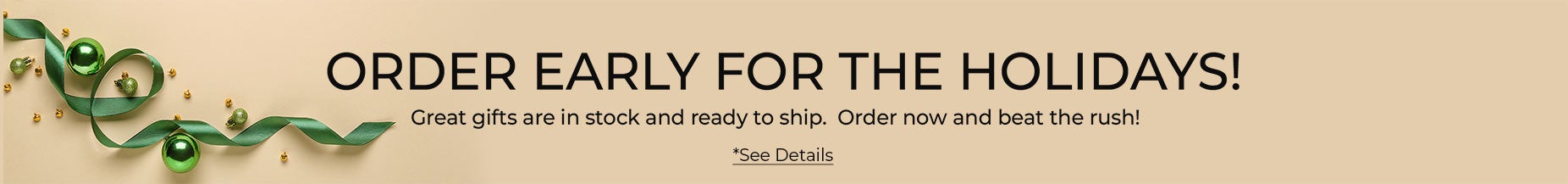 ORDER EARLY FOR THE HOLIDAYS! Great gifts are in stock and ready to ship. Order now and beat the rush!