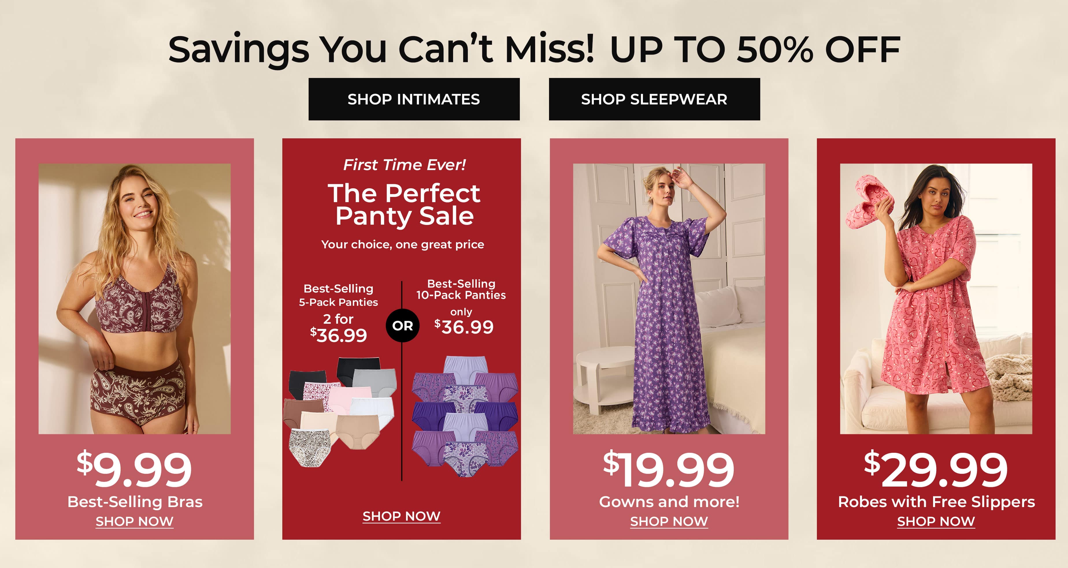 Savings You Can't Miss! Up To 50% Off — Shop Intimates, Shop Sleepwear, Best-Selling Bras $9.99, The Perfect Panty Sale, Gowns And More $19.99, Robes With Free Slippers $29.99