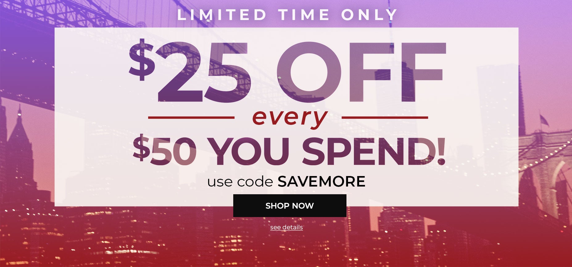 LIMITED TIME ONLY! SHOP NOW AND SAVE $25 OFF EVERY $50 YOU SPEND WITH CODE: SAVEMORE