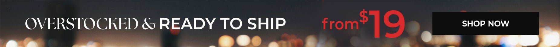 SHOP OVERSTOCKED AND READY TO SHIP FROM $19.99