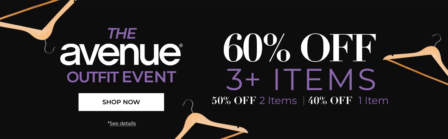 SHOP THE AVENUE OUTFIT EVENT NOW AND SAVE 60% OFF 3+ ITEMS, 50% OFF 2 ITEMS or 40% OFF 1 ITEM.