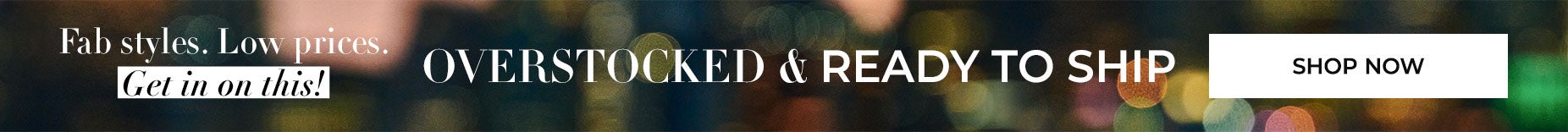 OVERSTOCKED AND READY TO SHIP. SHOP FAB STYLES AT LOW PRICES NOW.