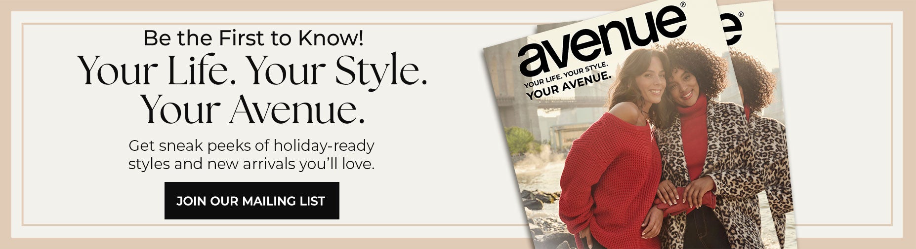 BE THE FIRST TO KNOW! CLICK HERE TO JOIN OUR MAILING LIST AND GET SNEAK PEEKS OF HOLIDAY-READY STYLES AND NEW ARRIVALS YOU WILL LOVE