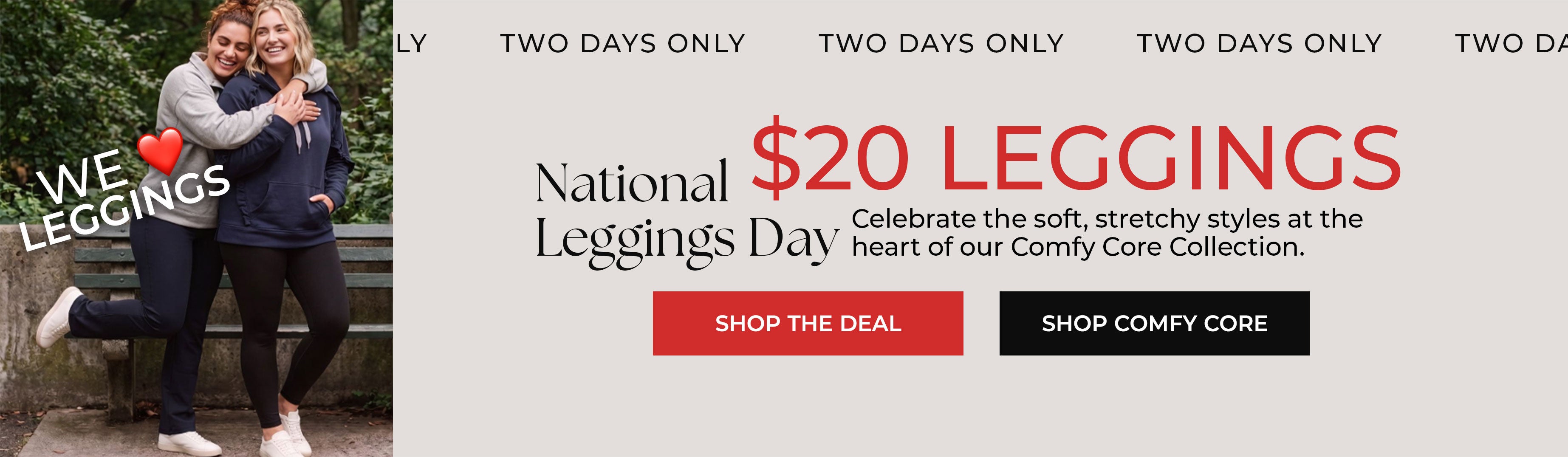 National Leggings Day — $20 Leggings, Two Days Only — Celebrate the soft, stretchy styles at the heart of our Comfy Core Collection — Shop The Deal, Shop Comfy Core