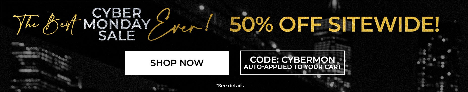 SHOP THE BEST CYBER MONDAY SALE EVER AND SAVE 50% OFF SITEWIDE WITH CODE CYBERMON (code auto-applied in cart)