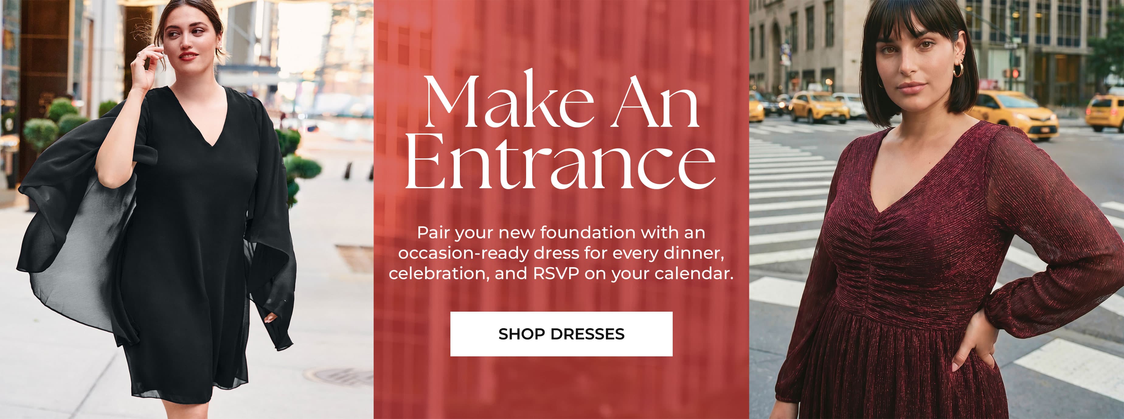 Make An Entrance — Pair your new foundation with an occasion-ready dress for every dinner, celebration, and RSVP on your calendar. Shop Dresses