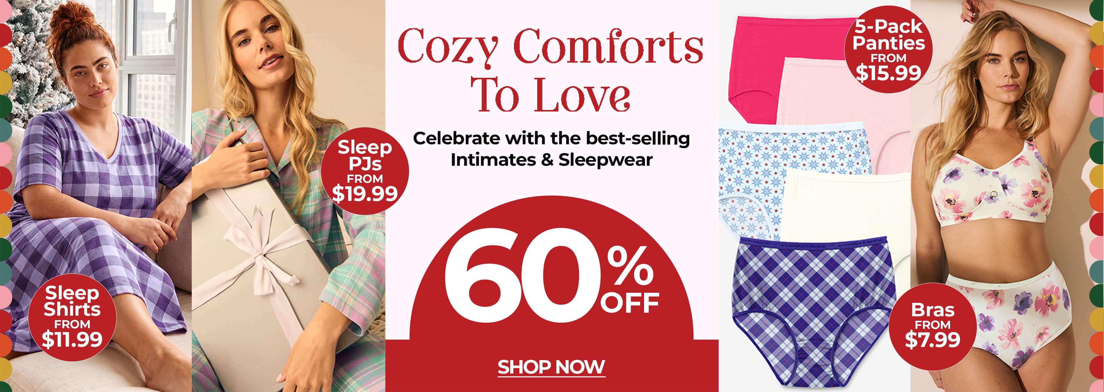 Cozy Comforts To Love — Celebrate with the best-selling Intimates & Sleepwear — 60% off — Shop Now. Sleep Shirts from $11.99, Sleep PJs from $19.99, 5-Pack Panties from $15.99, Bras from $7.99